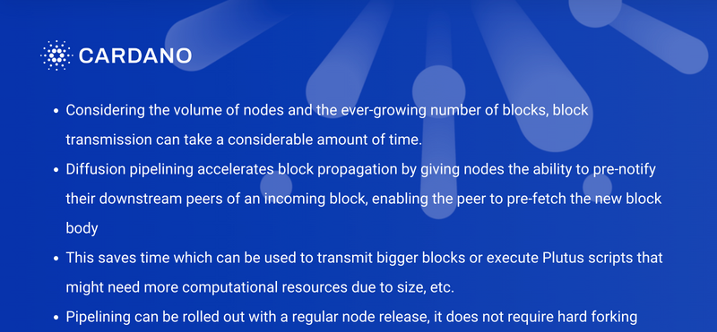 - Xem xét khối lượng các node và số lượng block ngày càng tăng, quá trình truyền block có thể mất một khoảng thời gian đáng kể. &lt;br&gt;- Pipelining khuếch tán tăng tốc sự lan truyền khối bằng cách cung cấp cho các node khả năng thông báo trước các node cuối cùng của một khối đến, cho phép khối ngang hàng tìm nạp trước phần thân khối mới.&lt;br&gt;- Điều này tiết kiệm thời gian có thể được sử dụng để truyền các khối lớn hơn hoặc thực thi các tập lệnh Plutus có thể cần nhiều tài nguyên tính toán hơn do kích thước,...&lt;br&gt;- Pipelining có thể được triển khai với bản phát hành node thông thường, nó không yêu cầu hard fork